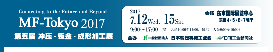 MF-Tokyo 2017（MF东京）／冲压・钣金・成形加工展 July 12 Wed.-15 Sat 2017 Venue : Tokyo Big Sight East Hall 4・5・6・7 / Organizers : Japan Forming Machinery Association The Nikkan Kogyo Shimbun, Ltd.