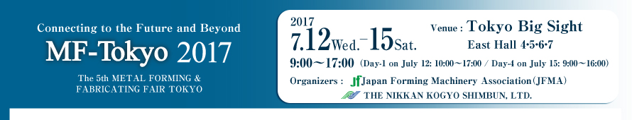 MF-TOKYO 2017 / The 5th METAL FORMING & FABRICATING FAIR TOKYO July 12 Wed.-15 Sat 2017 Venue : Tokyo Big Sight East Hall 4・5・6・7 / Organizers : Japan Forming Machinery Association The Nikkan Kogyo Shimbun, Ltd.