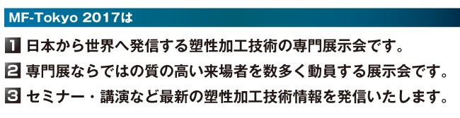 MF-Tokyo 2017は 【1】日本から世界へ発信する塑性加工技術の専門展示会です。 【2】専門展ならではの質の高い来場者を数多く動員する展示会です。 【3】セミナー・講演など最新の塑性加工技術情報を発信いたします。